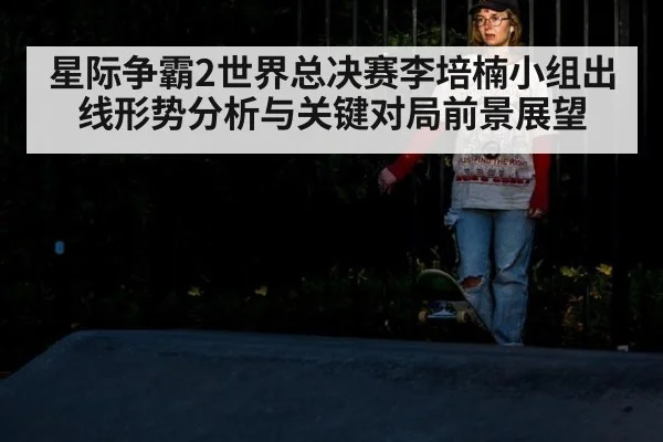 星际争霸2世界总决赛李培楠小组出线形势分析与关键对局前景展望