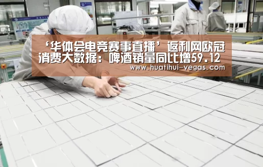 ‘华体会电竞赛事直播’返利网欧冠消费大数据:啤酒销量同比增59.12% 梅西球衣最卖座(图1) 华体会在线娱乐